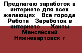 Предлагаю,заработок в интернете для всех желающих - Все города Работа » Заработок в интернете   . Ханты-Мансийский,Нижневартовск г.